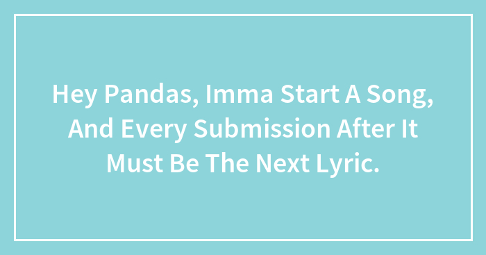 Hey Pandas, Imma Start A Song, And Every Submission After It Must Be The Next Lyric.