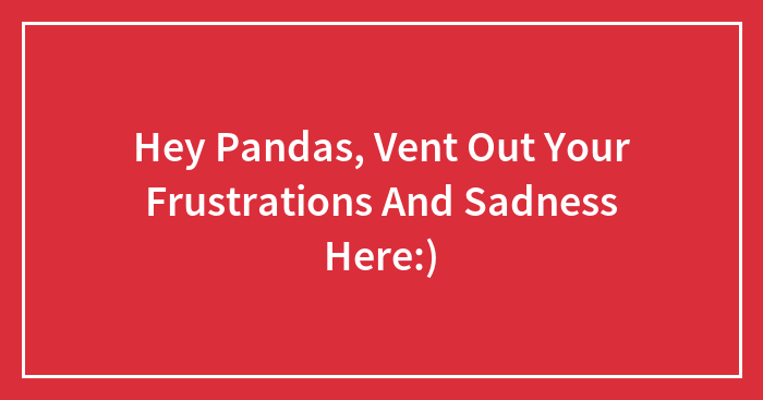 Hey Pandas, Vent Out Your Frustrations And Sadness Here:)