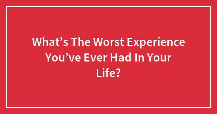 What’s The Worst Experience You’ve Ever Had In Your Life?