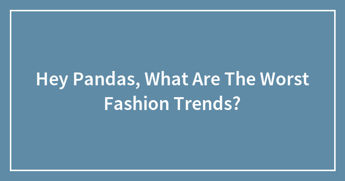 Hey Pandas, What Are The Worst Fashion Trends? (Closed)