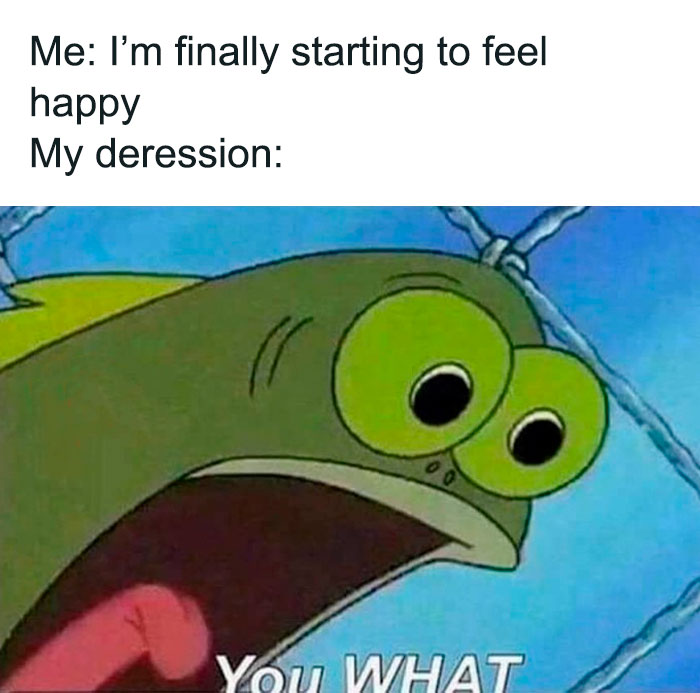 A SpongeBob meme featuring a close-up of a surprised fish character with wide eyes and an open mouth. The text above reads, "Me: I'm finally starting to feel happy," followed by "My depression:" and the fish's shocked expression with the caption "You WHAT," humorously illustrating the unexpected and sudden interruption of a positive feeling by lingering depression.