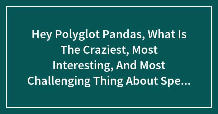 Hey Polyglot Pandas, What Is The Craziest, Most Interesting, And Most Challenging Thing About Speaking Multiple Languages?