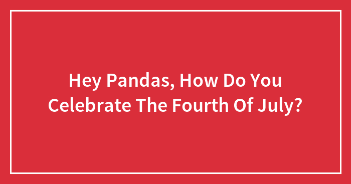 Hey Pandas, How Do You Celebrate The Fourth Of July? (Closed)
