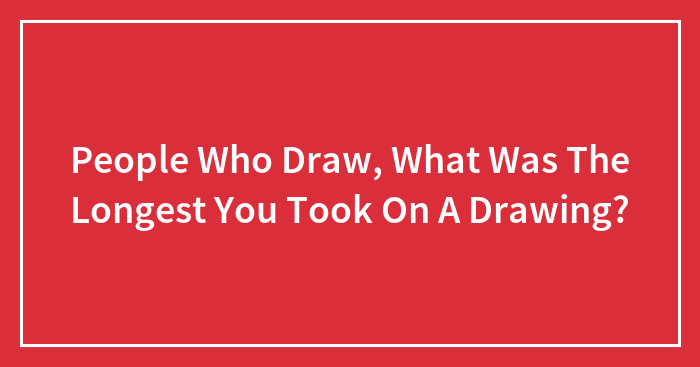 People Who Draw, What Was The Longest You Took On A Drawing?