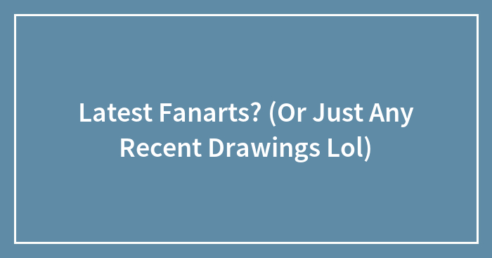 Latest Fanarts? (Or Just Any Recent Drawings Lol)