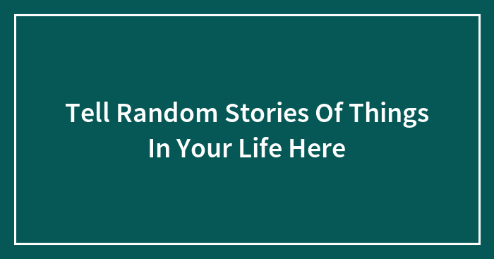 Tell Random Stories Of Things In Your Life Here