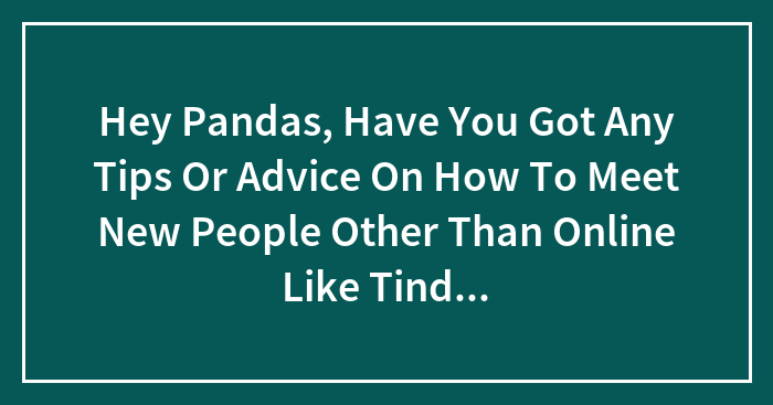 Hey Pandas, Have You Got Any Tips Or Advice On How To Meet New People Other Than Online Like Tinder Or Bumble Etc.