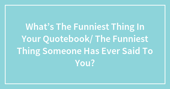 What’s The Funniest Thing In Your Quotebook/ The Funniest Thing Someone Has Ever Said To You?