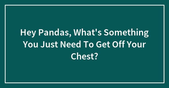 Hey Pandas, What’s Something You Just Need To Get Off Your Chest?