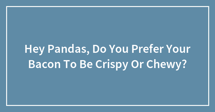 Hey Pandas, Do You Prefer Your Bacon To Be Crispy Or Chewy? (Closed)