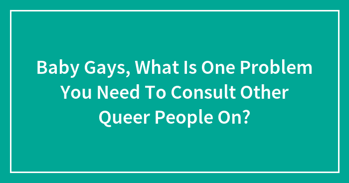 Baby Gays, What Is One Problem You Need To Consult Other Queer People On?