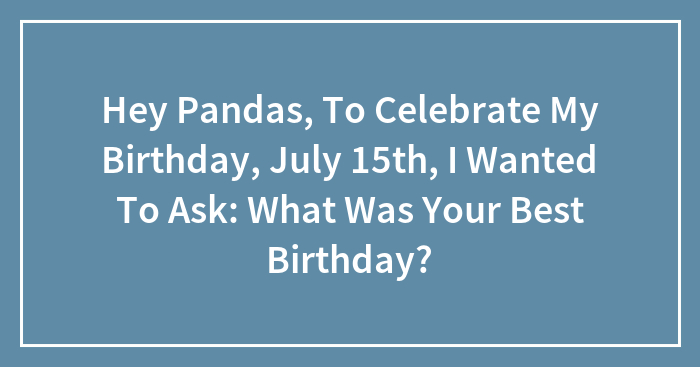 Hey Pandas, To Celebrate My Birthday, July 15th, I Wanted To Ask: What Was Your Best Birthday?