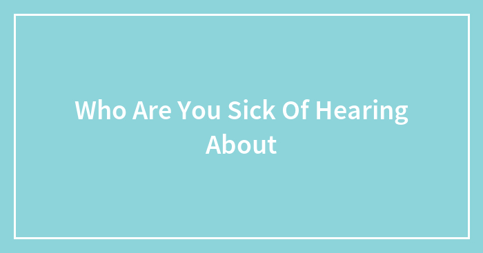 Who Are You Sick Of Hearing About