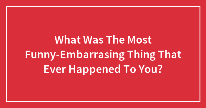 What Was The Most Funny-Embarrasing Thing That Ever Happened To You?