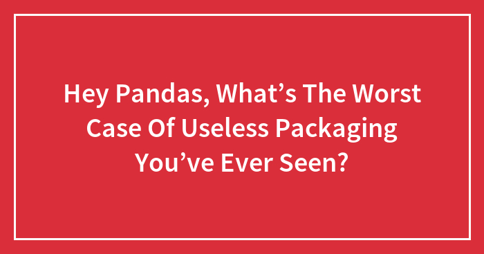 Hey Pandas, What’s The Worst Case Of Useless Packaging You’ve Ever Seen?