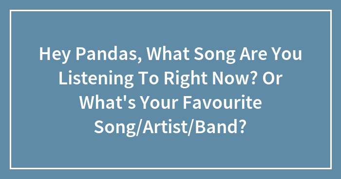 Hey Pandas, What Song Are You Listening To Right Now? Or What’s Your Favourite Song/Artist/Band?