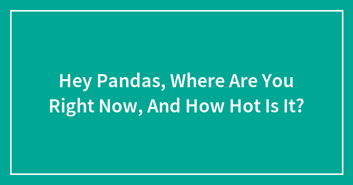Hey Pandas, Where Are You Right Now, And How Hot Is It? (Closed)