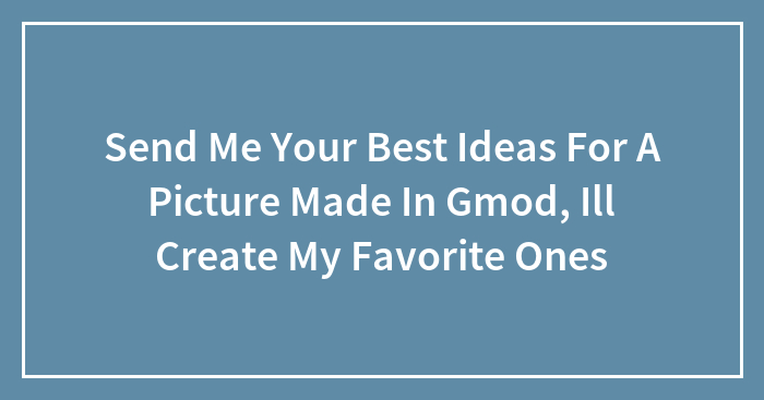 Send Me Your Best Ideas For A Picture Made In Garry’s Mod, (Ill Create And Upload My Favorites)