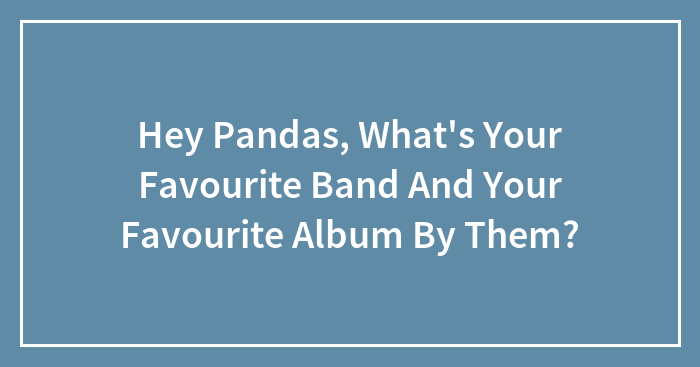 Hey Pandas, What’s Your Favourite Band And Your Favourite Album By Them?