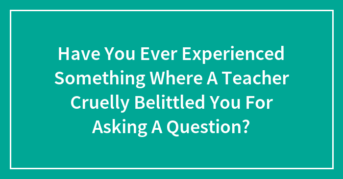 Have You Ever Experienced Something Where A Teacher Cruelly Belittled You For Asking A Question?