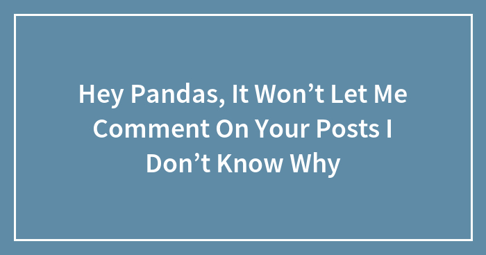 Hey Pandas, It Won’t Let Me Comment On Your Posts I Don’t Know Why