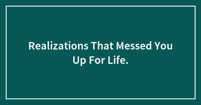 Realizations That Messed You Up For Life.
