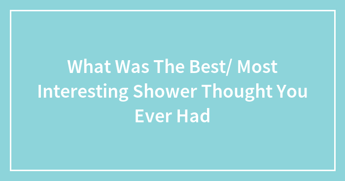What Was The Best/ Most Interesting Shower Thought You Ever Had