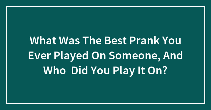 What Was The Best Prank You Ever Played On Someone, And Who Did You Play It On?