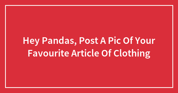 Hey Pandas, Post A Pic Of Your Favourite Article Of Clothing