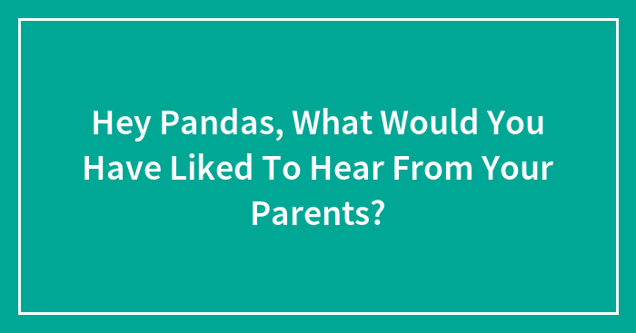 Hey Pandas, What Would You Have Liked To Hear From Your Parents? (Closed)