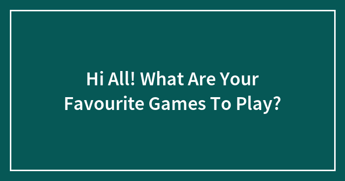 Hi All! What Are Your Favourite Games To Play?