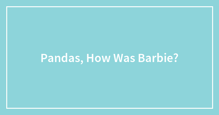 Pandas, How Was Barbie?