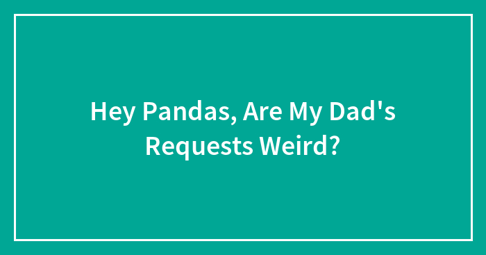 Hey Pandas, Are My Dad’s Requests Weird? (Closed)