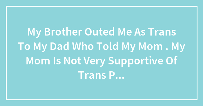 My Brother Outed Me As Trans To My Dad Who Told My Mom . My Mom Is Not Very Supportive Of Trans People. What Should I Do?