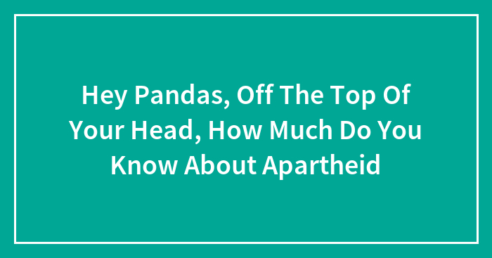 Hey Pandas, Off The Top Of Your Head, How Much Do You Know About Apartheid