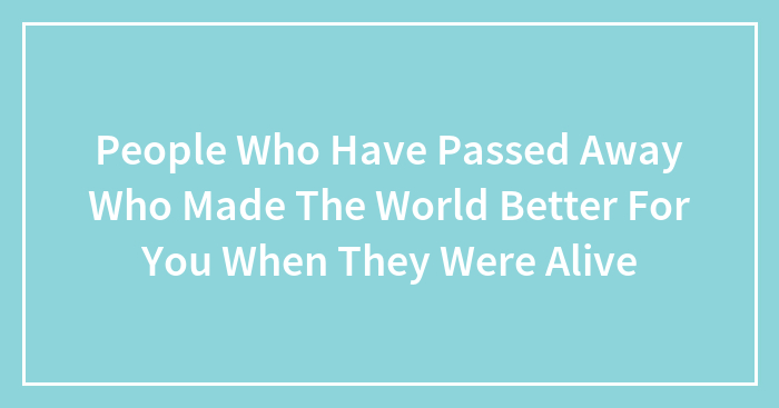 People Who Have Passed Away Who Made The World Better For You When They Were Alive