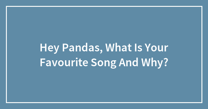 Hey Pandas, What Is Your Favourite Song And Why?