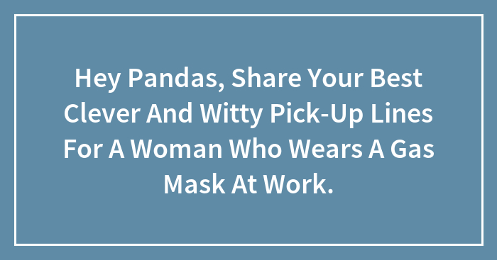 Hey Pandas, Share Your Best Clever And Witty Pick-Up Lines For A Woman Who Wears A Gas Mask At Work.