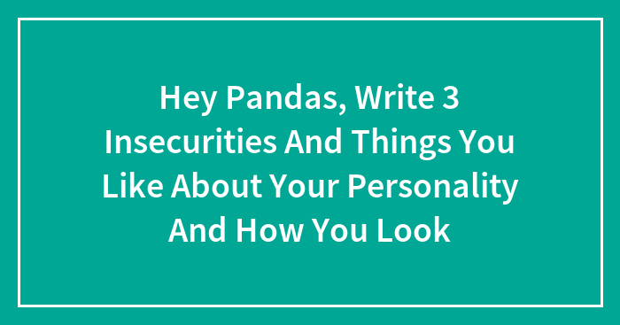 Hey Pandas, Write 3 Insecurities And Things You Like About Your Personality And How You Look