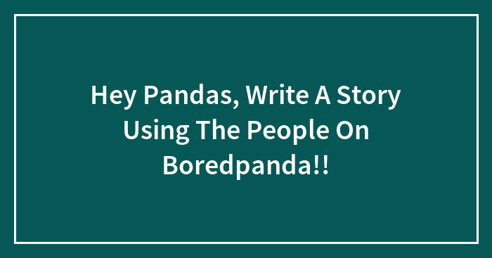 Hey Pandas, Write A Story Using The People On Boredpanda!!
