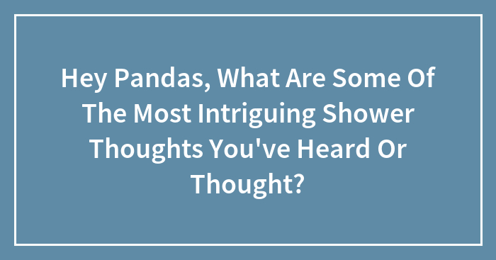 Hey Pandas, What Are Some Of The Most Intriguing Shower Thoughts You’ve Heard Or Thought? (Closed)