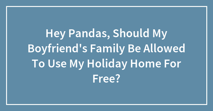 Hey Pandas, Should My Boyfriend’s Family Be Allowed To Use My Holiday Home For Free? (Closed)