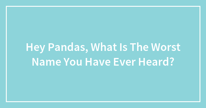 Hey Pandas, What Is The Worst Name You Have Ever Heard?