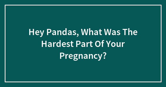 Hey Pandas, What Was The Hardest Part Of Your Pregnancy?
