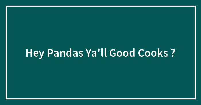 Hey Pandas Ya’ll Good Cooks ?