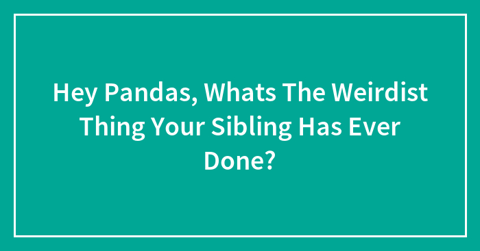 Hey Pandas, Whats The Weirdist Thing Your Sibling Has Ever Done?