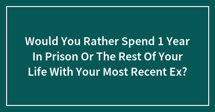Would You Rather Spend 1 Year In Prison Or The Rest Of Your Life With Your Most Recent Ex?
