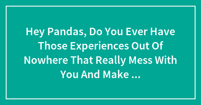 Hey Pandas, Do You Ever Have Those Experiences Out Of Nowhere That Really Mess With You And Make You Feel Like Everything Is Just A Dystopian Nightmare?