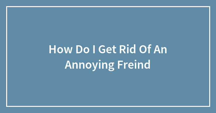 How Do I Get Rid Of An Annoying Freind