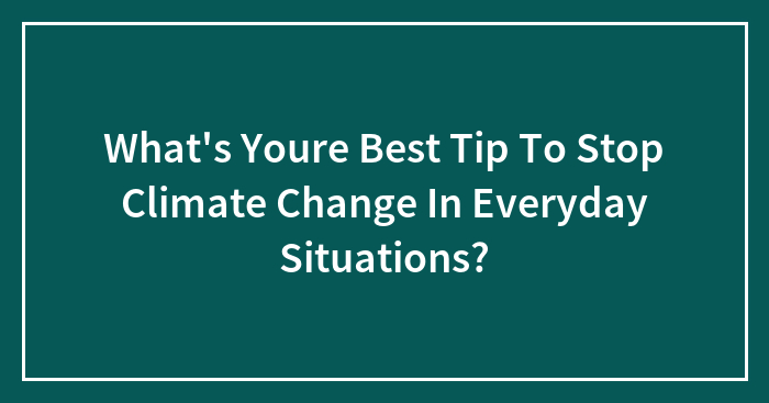 What’s Youre Best Tip To Stop Climate Change In Everyday Situations?